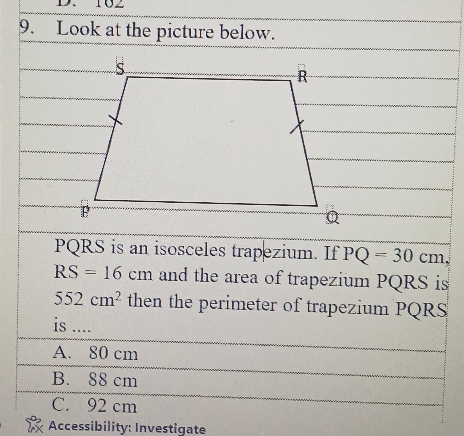 102
9. Look at the picture below.
PQRS is an isosceles trapezium. If PQ=30cm
RS=16cm and the area of trapezium PQRS is
552cm^2 then the perimeter of trapezium PQRS
is ....
A. 80 cm
B. 88 cm
C. 92 cm
Accessibility: Investigate