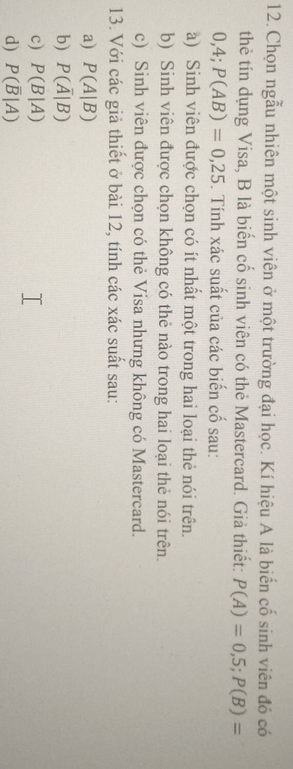 Chọn ngẫu nhiên một sinh viên ở một trường đại học. Kí hiệu A là biến cố sinh viên đó có
thẻ tín dụng Visa, B là biến cố sinh viên có thẻ Mastercard. Giả thiết: P(A)=0,5; P(B)=
0,4; P(AB)=0,25. Tính xác suất của các biến cố sau:
a) Sinh viên được chọn có ít nhất một trong hai loại thẻ nói trên.
b) Sinh viên được chọn không có thẻ nào trong hai loại thẻ nói trên.
c) Sinh viên được chọn có thẻ Visa nhưng không có Mastercard.
13. Với các giả thiết ở bài 12, tính các xác suất sau:
a) P(A|B)
b) P(overline A|B)
c) P(B|A)
d) P(overline B|A)