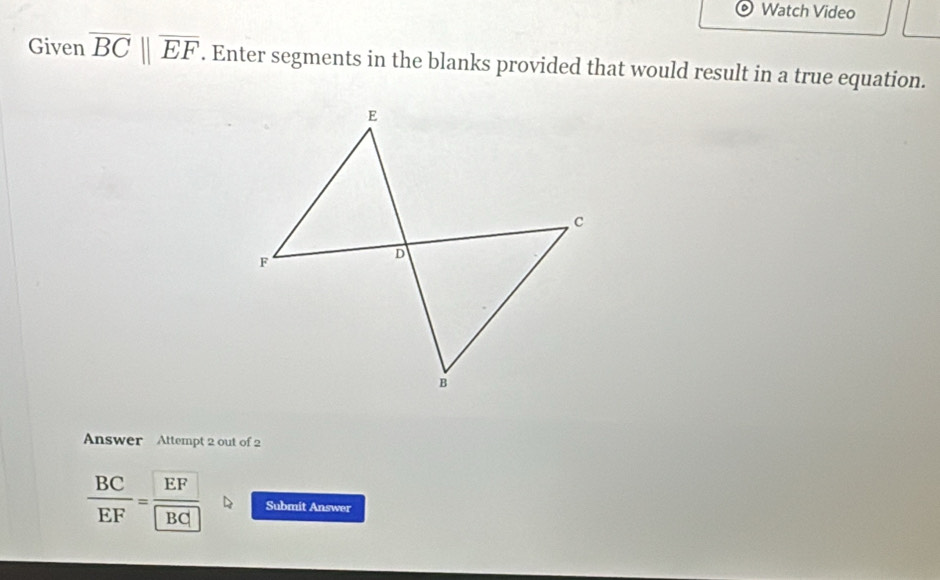 Watch Video 
Given overline BCbeginvmatrix endvmatrix overline EF. Enter segments in the blanks provided that would result in a true equation. 
Answer Attempt 2 out of 2
 BC/EF = EF/BC  Submit Answer