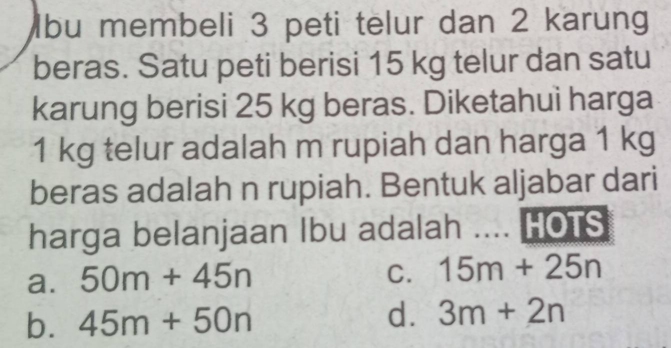 bu membeli 3 peti telur dan 2 karung
beras. Satu peti berisi 15 kg telur dan satu
karung berisi 25 kg beras. Diketahui harga
1 kg telur adalah m rupiah dan harga 1 kg
beras adalah n rupiah. Bentuk aljabar dari
harga belanjaan Ibu adalah .._ HOTS
a. 50m+45n
C. 15m+25n
b. 45m+50n d. 3m+2n