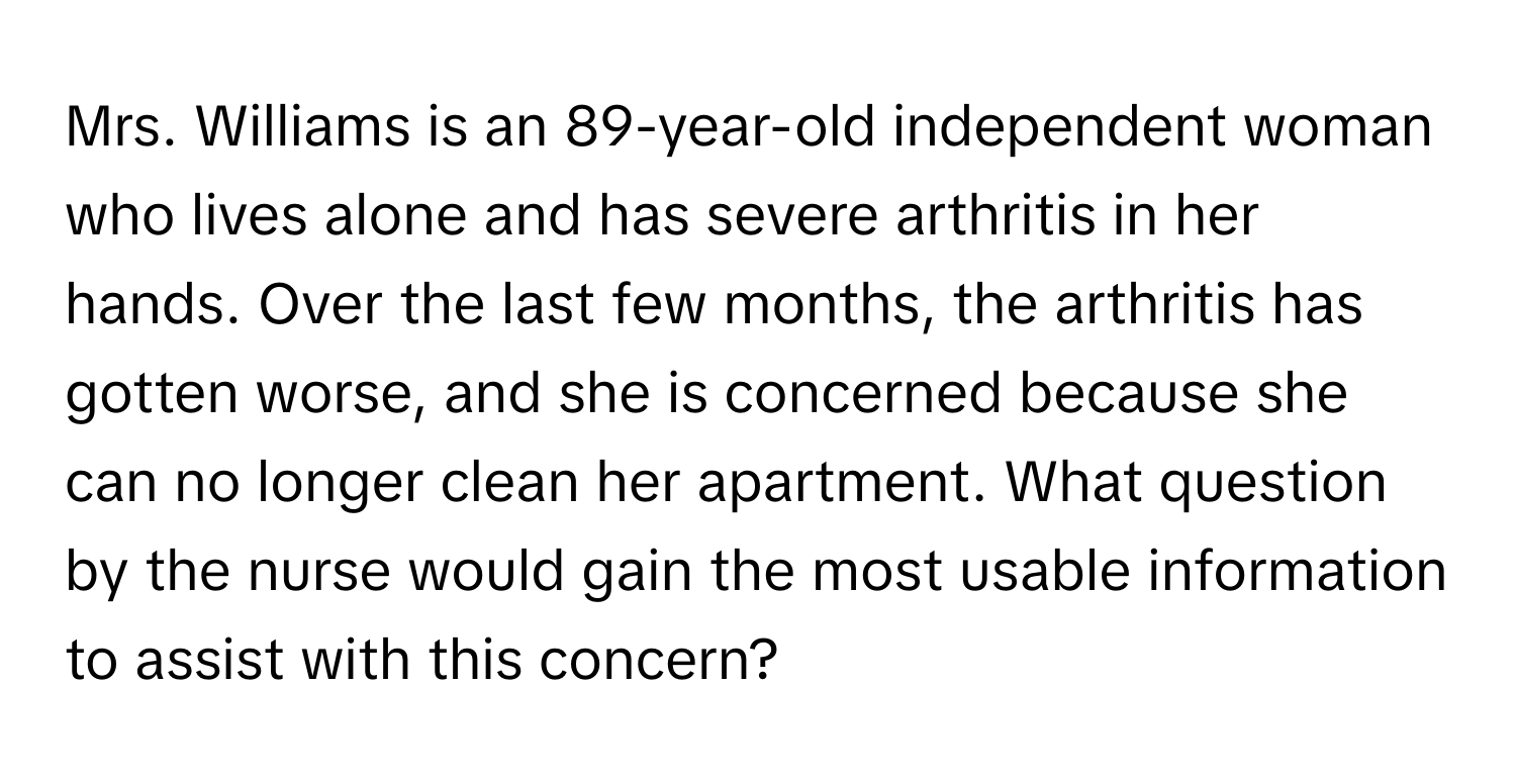 Mrs. Williams is an 89-year-old independent woman who lives alone and has severe arthritis in her hands. Over the last few months, the arthritis has gotten worse, and she is concerned because she can no longer clean her apartment. What question by the nurse would gain the most usable information to assist with this concern?