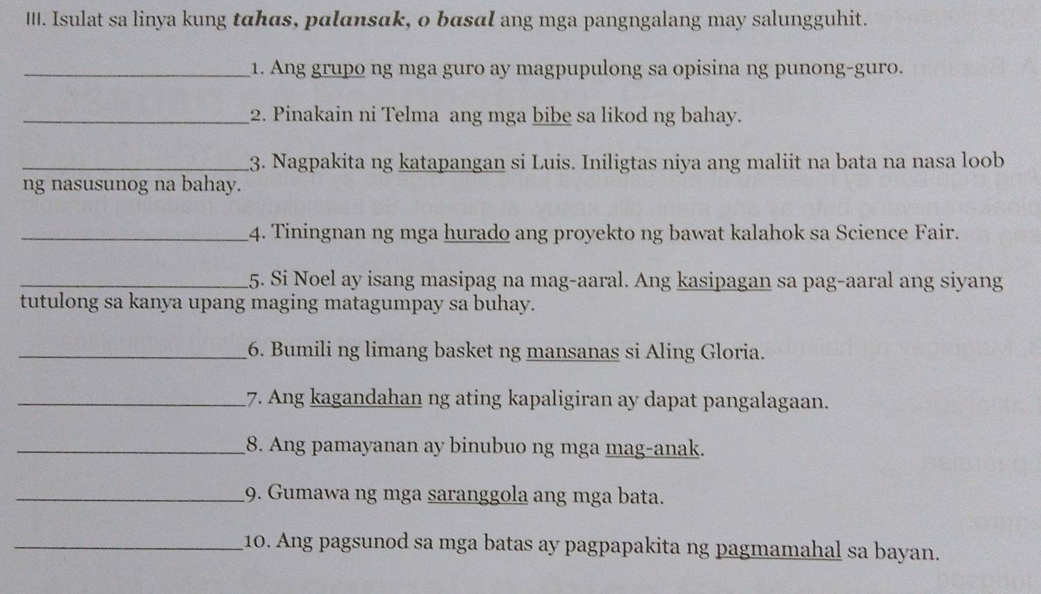 Isulat sa linya kung tahas, palansak, o bɑsαl ang mga pangngalang may salungguhit. 
_1. Ang grupo ng mga guro ay magpupulong sa opisina ng punong-guro. 
_2. Pinakain ni Telma ang mga bibe sa likod ng bahay. 
_13. Nagpakita ng katapangan si Luis. Iniligtas niya ang maliit na bata na nasa loob 
ng nasusunog na bahay. 
_4. Tiningnan ng mga hurado ang proyekto ng bawat kalahok sa Science Fair. 
_5. Si Noel ay isang masipag na mag-aaral. Ang kasipagan sa pag-aaral ang siyang 
tutulong sa kanya upang maging matagumpay sa buhay. 
_6. Bumili ng limang basket ng mansanas si Aling Gloria. 
_17. Ang kagandahan ng ating kapaligiran ay dapat pangalagaan. 
_8. Ang pamayanan ay binubuo ng mga mag-anak. 
_9. Gumawa ng mga saranggola ang mga bata. 
_10. Ang pagsunod sa mga batas ay pagpapakita ng pagmamahal sa bayan.