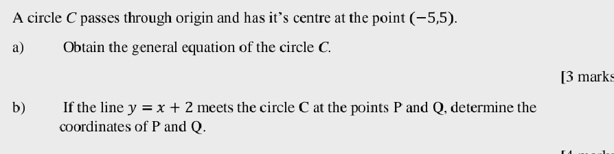 A circle C passes through origin and has it’s centre at the point (-5,5). 
a) Obtain the general equation of the circle C. 
[3 marks 
b) If the line y=x+2 meets the circle C at the points P and Q, determine the 
coordinates of P and Q.