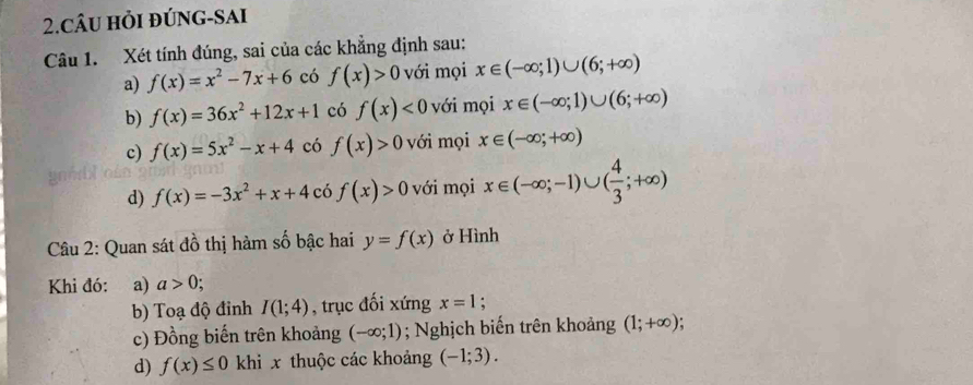 CÂU hỏI đÚNG-SAI 
Câu 1. Xét tính đúng, sai của các khẳng định sau: 
a) f(x)=x^2-7x+6 có f(x)>0 với mọi x∈ (-∈fty ;1)∪ (6;+∈fty )
b) f(x)=36x^2+12x+1 có f(x)<0</tex> với mọi x∈ (-∈fty ;1)∪ (6;+∈fty )
c) f(x)=5x^2-x+4 có f(x)>0 với mọi x∈ (-∈fty ;+∈fty )
d) f(x)=-3x^2+x+4cif(x)>0 với mọi x∈ (-∈fty ;-1)∪ ( 4/3 ;+∈fty )
Câu 2: Quan sát đồ thị hàm số bậc hai y=f(x) ở Hình 
Khi đó: a) a>0; 
b) Toạ độ đinh I(1;4) , trục đối xứng x=1 : 
c) Đồng biến trên khoảng (-∈fty ;1); Nghịch biến trên khoảng (1;+∈fty ). 
d) f(x)≤ 0 khi x thuộc các khoảng (-1;3).