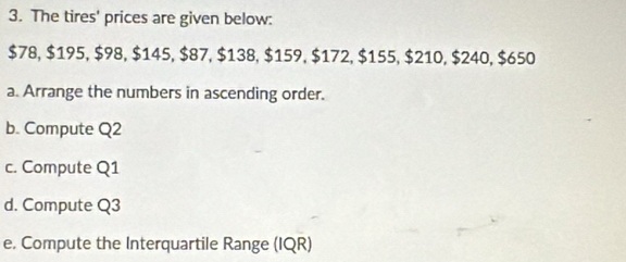 The tires' prices are given below:
$78, $195, $98, $145, $87, $138, $159, $172, $155, $210, $240, $650
a. Arrange the numbers in ascending order. 
b. Compute Q2
c. Compute Q1
d. Compute Q3
e. Compute the Interquartile Range (IQR)