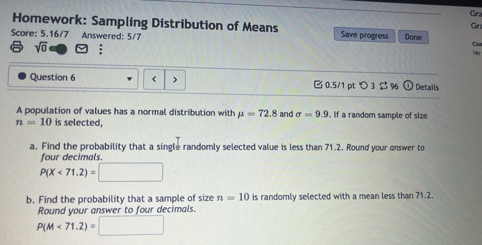 Gra 
Gra 
Homework: Sampling Distribution of Means Save progress Con 
Score: 5.16/7 Answered: 5/7 Done 
sqrt(0) : 
No 
Question 6 < 0.5/1 pt つ 3 ⇄ % Details 
A population of values has a normal distribution with mu =72.8 and sigma =9.9. If a random sample of size
n=10 is selected, 
a. Find the probability that a single randomly selected value is less than 71.2. Round your answer to 
four decimals.
P(X<71.2)=
b. Find the probability that a sample of size n=10 is randomly selected with a mean less than 71.2. 
Round your answer to four decimals.
P(M<71.2)=