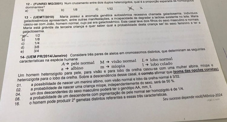 12 - (FUNREI MG/2001) Num cruzamento entre dois duplos heterozigotos, qual é a proporção esperada de homozigotos
dominantes?
a) 1/16 b) 1/8 c) 1/32 ¼
13 - (UEMT/2010) Maria possui a anomalia genética autossômica recessiva chamada galactosemia. Indivíduos
galactosêmicos apresentam, entre outras manifestações, a incapacidade de degradar a lactose existente no leite. Maria
casou-se com João, homem normal, cujo pai era galactosêmico. Este casal teve dois filhos do sexo masculino e normais.
Maria está grávida da terceira criança e quer saber qual a probabilidade desta criança s es do sexo feminino e ter 
galactosemia.
3 1/2
b) 1/8
c) 1/4
d) 3/8
e)  3/4
14- (UEM PR/2014/Janeiro) Considere três pares de alelos em cromossomos distintos, que determinam as seguintes
características na espécie humana:
A→ pele normal M → visão normal L→ lobo normal
a albino m → miopia 1 → lobo colado
Um homem heterozigoto para pele, para visão e para lobo da orelha casou-se com uma mulher albina, míope e
heterozigota para o lobo da orelha. Sobre a descendência desse casal, é correto afirmar que (soma das opções corretas)
01. a possibilidade de nascer um menino albino, com visão normal e lobo da orelha normal é3/32.
02. a probabilidade de nascer uma criança míope, independentemente do sexo, será de 50 %.
04. um dos descendentes do sexo masculino poderá ter o genótipo AA, mm, II.
08. a probabilidade de um descendente com pigmentação de pele normal ser homozigoto é de 1/4.
Seu sucesso depende você/Mônica-2024
16.  o homem pode produzir 2^3 gametas distintos referentes a essas três características.