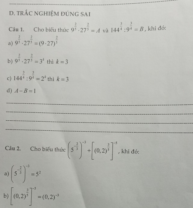 tRắC NGHIỆM ĐÚNG SAI 
Câu 1. Cho biểu thức 9^(frac 2)5· 27^(frac 2)5=A và 144^(frac 3)4:9^(frac 3)4=B , khi đó: 
a) 9^(frac 2)5· 27^(frac 2)5=(9· 27)^ 2/5 
b) 9^(frac 2)5· 27^(frac 2)5=3^k thì k=3
c) 144^(frac 3)4:9^(frac 3)4=2^k thì k=3
d) A-B=1
_ 
_ 
_ 
_ 
Câu 2. Cho biểu thức (5^(-frac 2)3)^-3+[(0,2)^ 3/5 ]^-5 , khi đó: 
a) (5^(-frac 2)3)^-3=5^2
b) [(0,2)^ 3/5 ]^-5=(0,2)^-3