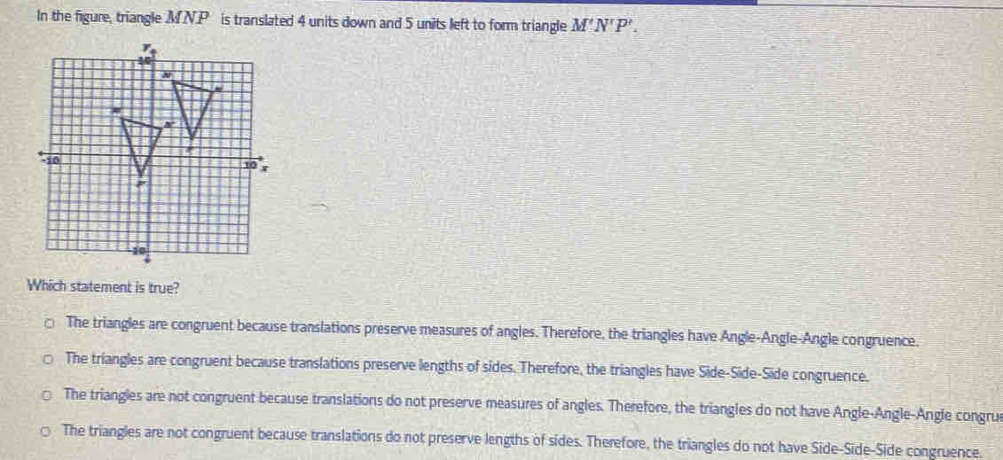 In the figure, triangle MN.P is translated 4 units down and 5 units left to form triangle M'N'P'. 
Which statement is true?
The triangles are congruent because translations preserve measures of angles. Therefore, the triangles have Angle-Angle-Angle congruence.
The triangles are congruent because translations preserve lengths of sides. Therefore, the triangles have Side-Side-Side congruence.
The triangles are not congruent because translations do not preserve measures of angles. Therefore, the triangles do not have Angle-Angle-Angle congru
The triangles are not congruent because translations do not preserve lengths of sides. Therefore, the triangles do not have Side-Side-Side congruence.