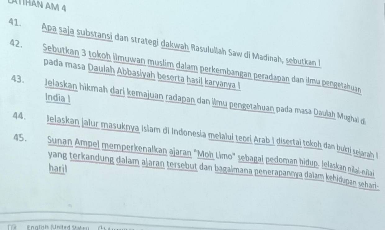 LATTHAN AM 4 
41. Apa saja substansi dan strategi dakwah Rasulullah Saw di Madinah, sebutkan I 
42. Sebutkan 3 tokoh ilmuwan muslim dalam perkembangan peradapan dan ilmu pengetahuan 
pada masa Daulah Abbasiyah beserta hasil karyanya I 
India l 
43. Jelaskan hikmah dari kemajuan radapan dan ilmu pengetahuan pada masa Daulah Mughal d 
44. Jelaskan jalur masuknya Islam di Indonesia melalui teori Arab I disertai tokoh dan bukti sejarah I 
45. Sunan Ampel memperkenalkan ajaran "Moh Limo" sebagai pedoman hidup. Jelaskan nilai-nilai 
haril 
yang terkandung dalam ajaran tersebut dan bagaimana penerapannya dalam kehidupan sehari- 
English (United States)