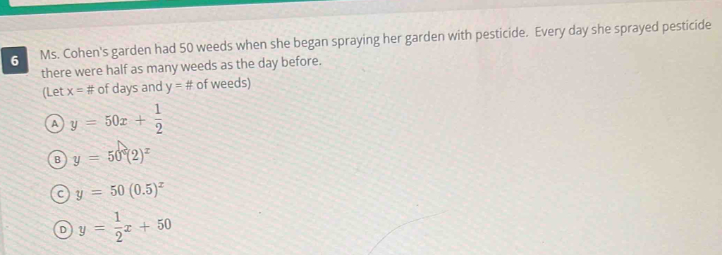 Ms. Cohen's garden had 50 weeds when she began spraying her garden with pesticide. Every day she sprayed pesticide
there were half as many weeds as the day before.
(Let x=# of days and y=# of weeds)
A y=50x+ 1/2 
B y=50°(2)^x
C y=50(0.5)^x
D y= 1/2 x+50