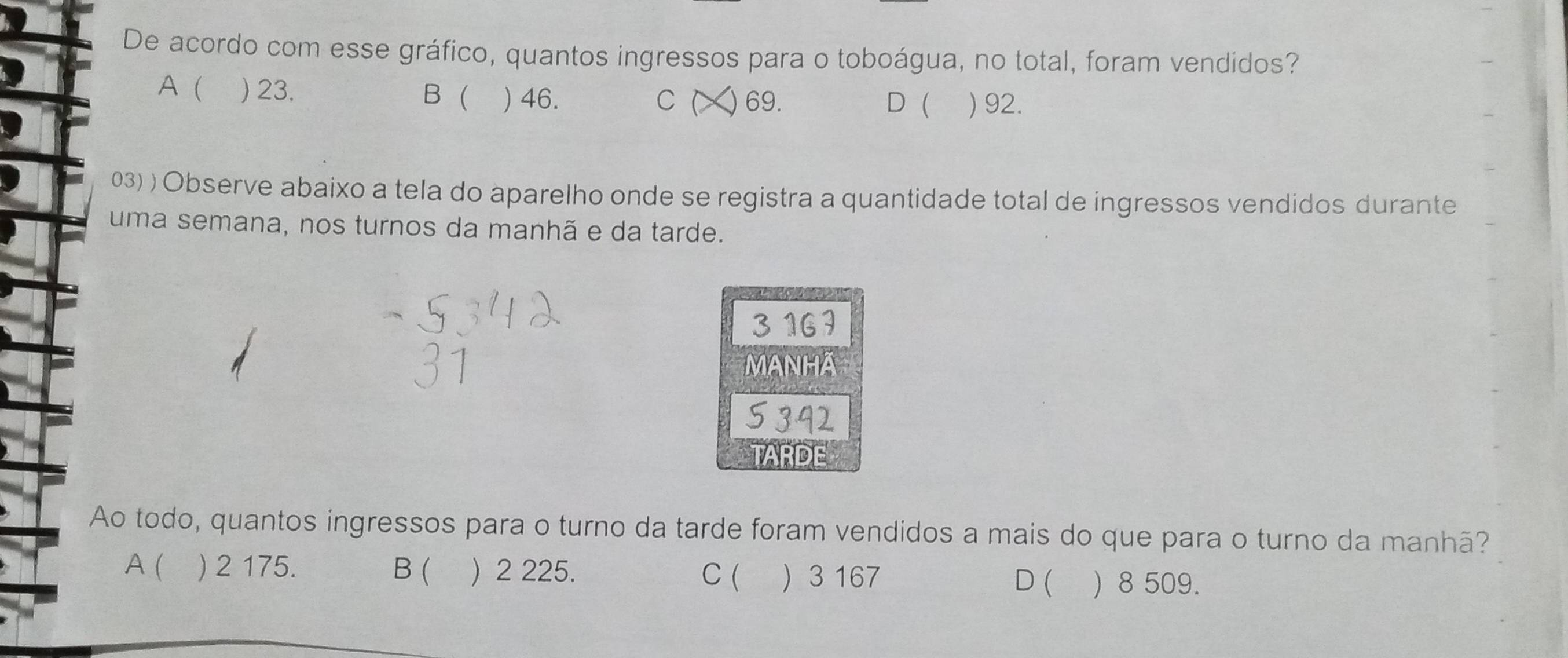 De acordo com esse gráfico, quantos ingressos para o toboágua, no total, foram vendidos?
A ( ) 23. B  ) 46. ) 69. ) 92.
C ( D
03) ) Observe abaixo a tela do aparelho onde se registra a quantidade total de ingressos vendidos durante
uma semana, nos turnos da manhã e da tarde.
MANHA
TARDE
Ao todo, quantos ingressos para o turno da tarde foram vendidos a mais do que para o turno da manhã?
A ( ) 2 175. B ( ) 2 225. D ( ) 8 509.
C (  3 167