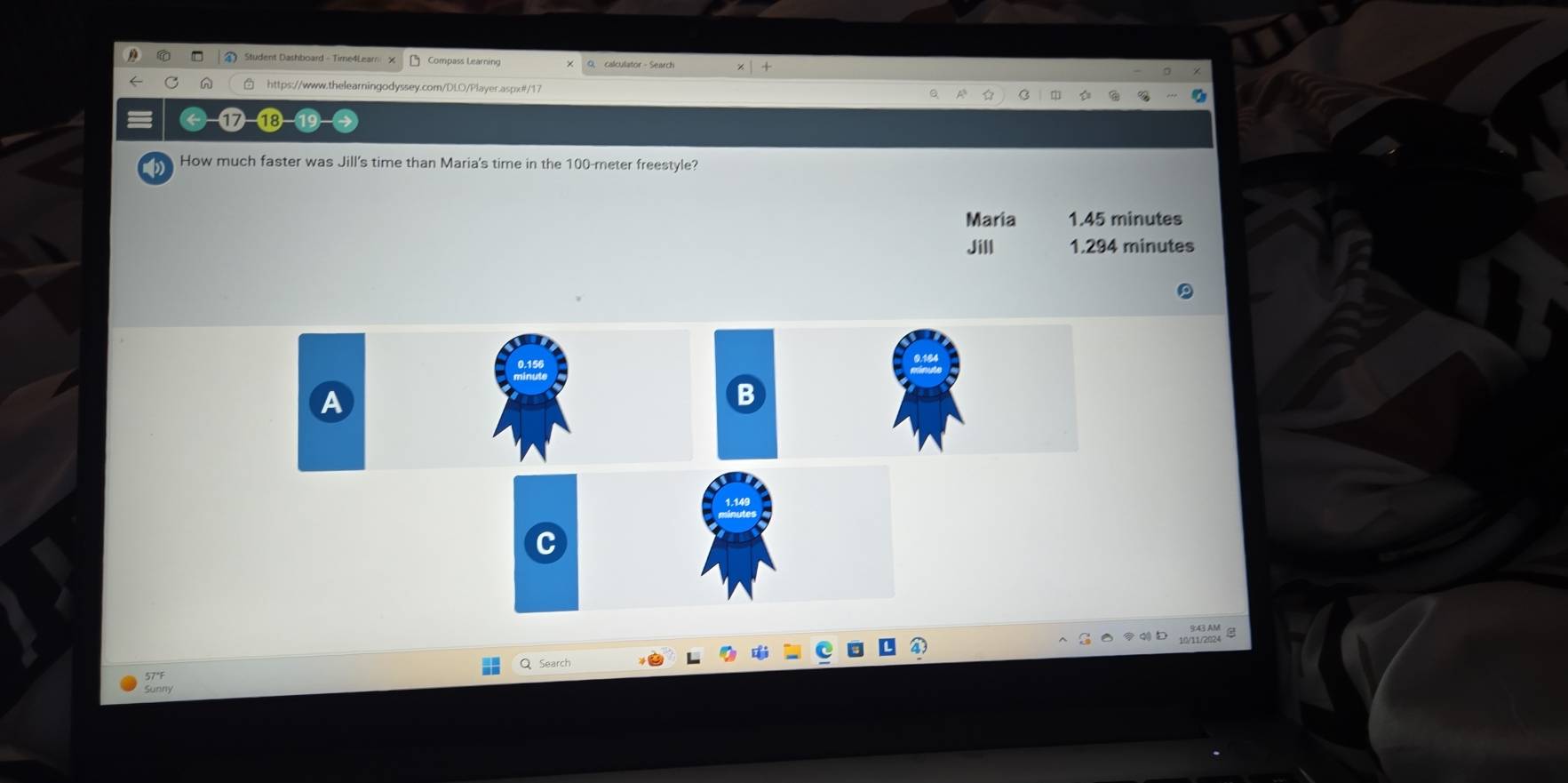 Student Dashboard - Time4Learn Compass Learning 9, calculator - Search +
https://www.thelearningodyssey.com/DLO/Player.aspx#/17
e C 
How much faster was Jill's time than Maria's time in the 100-meter freestyle?
Maria 1.45 minutes
Jill 1.294 minutes
A
B
whade