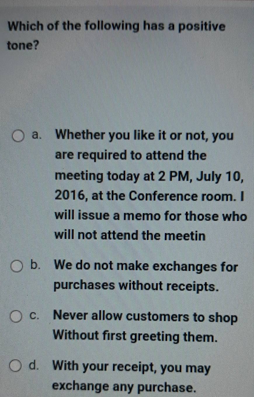 Which of the following has a positive
tone?
a. Whether you like it or not, you
are required to attend the
meeting today at 2 PM, July 10,
2016, at the Conference room. I
will issue a memo for those who
will not attend the meetin
b. We do not make exchanges for
purchases without receipts.
c. Never allow customers to shop
Without first greeting them.
d. With your receipt, you may
exchange any purchase.