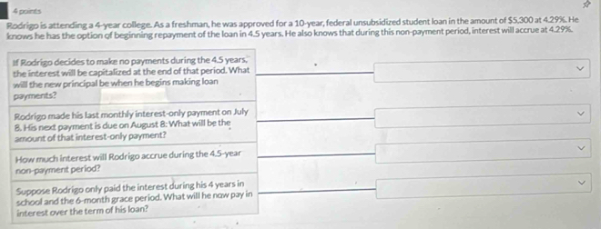 Rodrigo is attending a 4-year college. As a freshman, he was approved for a 10-year, federal unsubsidized student loan in the amount of $5,300 at 4.29%. He
knows he has the option of beginning repayment of the loan in 4.5 years. He also knows that during this non-payment period, interest will accrue at 4.29%.
If Rodrigo decides to make no payments during the 4.5 years,
the interest will be capitalized at the end of that period. What
□ vee
will the new principal be when he begins making loan
payments?
Rodrigo made his last monthly interest-only payment on July
8. His next payment is due on August 8 : What will be the □ vee
amount of that interest-only payment?
How much interest will Rodrigo accrue during the 4.5-year
non-payment period? □ 
Suppose Rodrigo only paid the interest during his 4 years in
school and the 6-month grace period. What will he now pay in □
interest over the term of his loan?