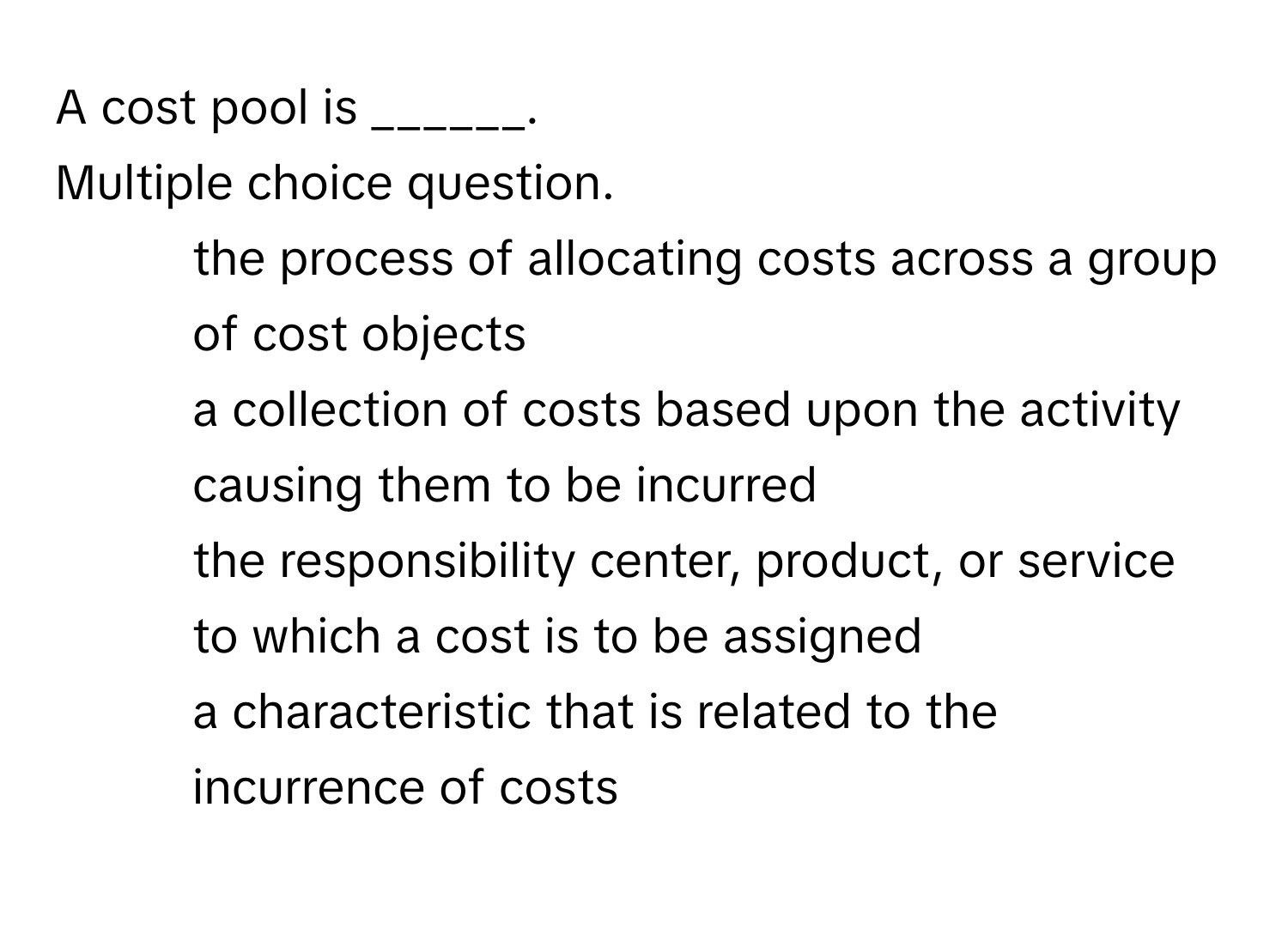 A cost pool is ______.
Multiple choice question.

1) the process of allocating costs across a group of cost objects
2) a collection of costs based upon the activity causing them to be incurred
3) the responsibility center, product, or service to which a cost is to be assigned
4) a characteristic that is related to the incurrence of costs