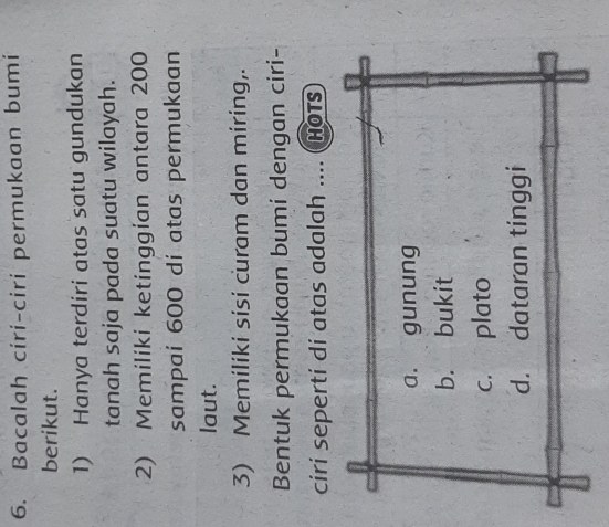 Bacalah ciri-ciri permukaan bumi
berikut.
1) Hanya terdiri atas satu gundukan
tanah saja pada suatu wilayah.
2) Memiliki ketinggian antara 200
sampai 600 dí atas permukaan
laut.
3) Memiliki sisi curam dan miring,.
Bentuk permukaan bumi dengan ciri-
ciri sepertí di atas adalah .... ( Hots
a. gunung
b. bukit
c. plato
d. dataran tinggi