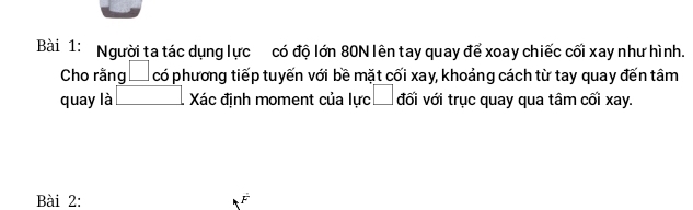 Người ta tác dụng lực có độ lớn 80N lên tay quay để xoay chiếc cối xay như hình. 
Cho rằng có phương tiếp tuyến với bề mặt cối xay, khoảng cách từ tay quay đến tâm 
quay là □ Xác đinh moment của lưc □ đối với trục quay qua tâm cối xay. 
Bài 2: F