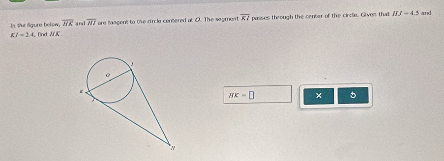 In the figure below, overline HK and overline HI are tangent to the circle centered at O. The segment overline KI passes through the center of the circle. Given that HJ=4.5 and
KI=2.4 , find HK
HK=□
× 5