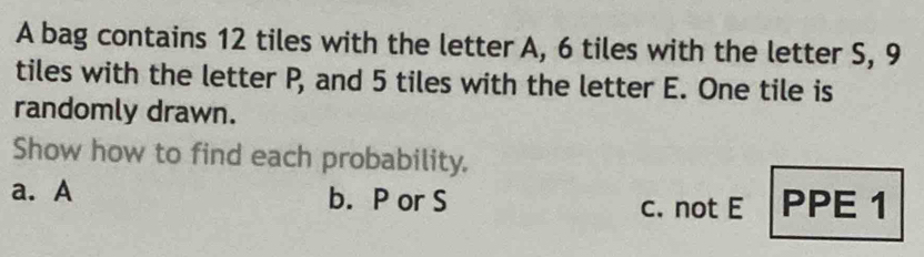 A bag contains 12 tiles with the letter A, 6 tiles with the letter S, 9
tiles with the letter P, and 5 tiles with the letter E. One tile is 
randomly drawn. 
Show how to find each probability. 
a. A b. P or S c. not E PPE 1