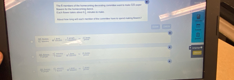 The 6 members of the homecoming decorating committee want to make 525 paper 
flowers for the homecoming dance. 
Each flower takes about 4 1/2  minutes to make. 
About how long will each member of the committee have to spend making flowers? 
CLEAR CHECh 
' ' ' .
 11/4 
1 i ht 1km