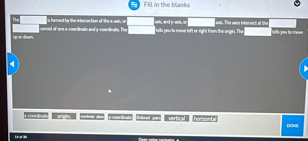 Fill in the blanks
The is formed by the intersection of the x-axis, or axis, and y-axis, or axis. The axes intersect at the
consist of one x-coordinate and y-coordinate. The tells you to move left or right from the origin. The tells you to move
up or down.
x-coordinate origin. coordinate plane y-coordinate Ordered pairs vertical horizonta
DONE
14 of 30 Open notes navigator