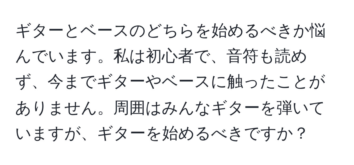 ギターとベースのどちらを始めるべきか悩んでいます。私は初心者で、音符も読めず、今までギターやベースに触ったことがありません。周囲はみんなギターを弾いていますが、ギターを始めるべきですか？