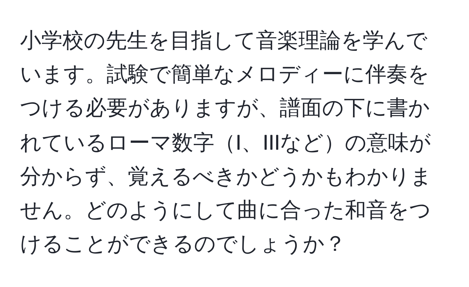 小学校の先生を目指して音楽理論を学んでいます。試験で簡単なメロディーに伴奏をつける必要がありますが、譜面の下に書かれているローマ数字I、IIIなどの意味が分からず、覚えるべきかどうかもわかりません。どのようにして曲に合った和音をつけることができるのでしょうか？