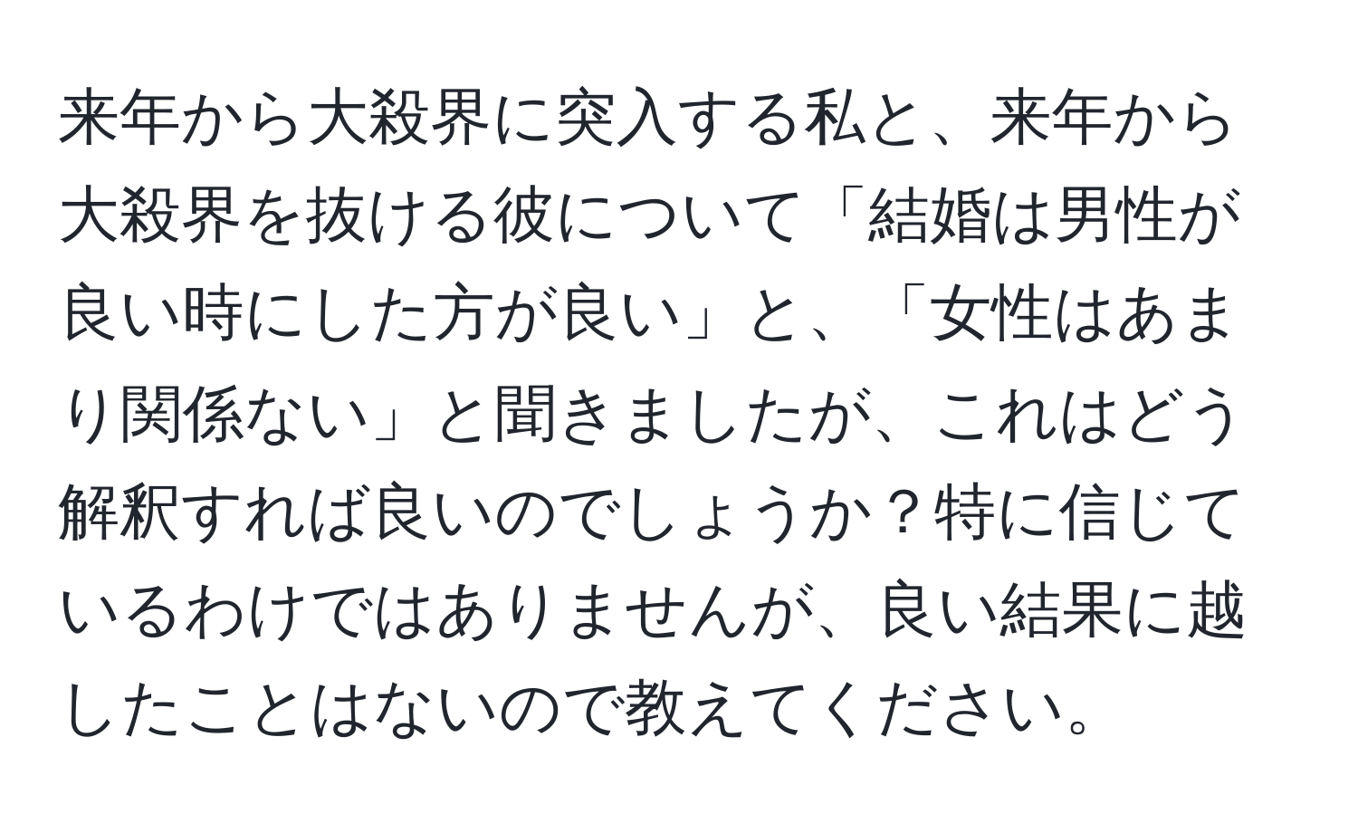 来年から大殺界に突入する私と、来年から大殺界を抜ける彼について「結婚は男性が良い時にした方が良い」と、「女性はあまり関係ない」と聞きましたが、これはどう解釈すれば良いのでしょうか？特に信じているわけではありませんが、良い結果に越したことはないので教えてください。