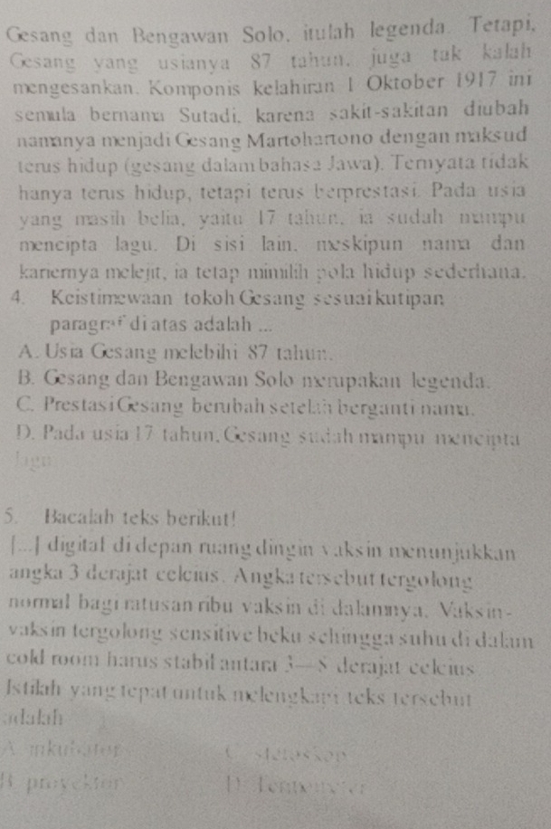 Gesang dan Bengawan Solo, itulah legenda. Tetapi,
Gesang yang usianya 87 tahun. juga tak kalah
mengesankan. Komponis kelahiran 1 Oktober 1917 ini
semula bernana Sutadi, karena sakit-sakitan diubah
namanya menjadi Gesang Martohartono dengan maksud
terus hidup (gesang dalambahasa Jawa). Ternyata tídak
hanya terus hidup, tetapi terus berprestasi. Pada usia
yang masih belia, yaitu 17 tahun, ia sudah mampu
mencipta lagu. Di sisi lain. meskipun nama dan
kariernya melejit, ia tetap mimilih pola hidup sederhana.
4. Keistimewaan tokoh Gesang sesuai kutipan
paragr:f di atas adalah ...
A. Usia Gesang melebihi 87 tahun.
B. Gesang dan Bengawan Solo nerupakan legenda.
C. Prestasi Gsang berubah setelah berganti nama.
D. Pada usia 17 tahun, Gesang sudah mampu næncipta
Jagn
5. Bacalah teks berikut!
[...] digital di depan ruang dingin vaksin menunjukkan
angka 3 derajat celcius. Angka tersebuttergolong
normal bagi ratusan ribu vaksin di dalamnya, Vaksin-
vaksín tergolong sensitive beku schingga suhu di dalam 
cold room harus stabil antara 3—8 derajat celeius
Istilah yang tepat untuk melengkapi teks tersebut
adalah
A inkuloter C stetassop
Ryproyekton D Tentenwter