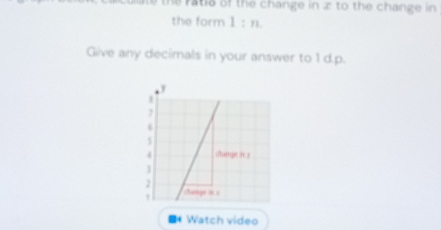 ate the ratie of the change in 2 to the change in 
the form 1 : n. 
Give any decimals in your answer to 1 d.p. 
** Watch video