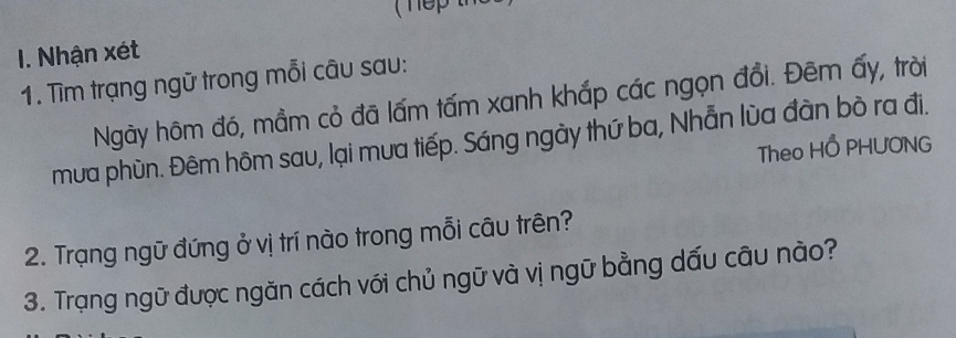 Nhận xét 
1. Tìm trạng ngữ trong mỗi câu sau: 
Ngày hôm đó, mầm cỏ đã lấm tấm xanh khắp các ngọn đồi. Đêm ấy, trời 
mưa phùn. Đêm hôm sau, lại mưa tiếp. Sáng ngày thứ ba, Nhẫn lùa đàn bò ra đi. 
Theo HỐ PHUONG 
2. Trạng ngữ đứng ở vị trí nào trong mỗi câu trên? 
3. Trạng ngữ được ngăn cách với chủ ngữ và vị ngữ bằng dấu câu nào?