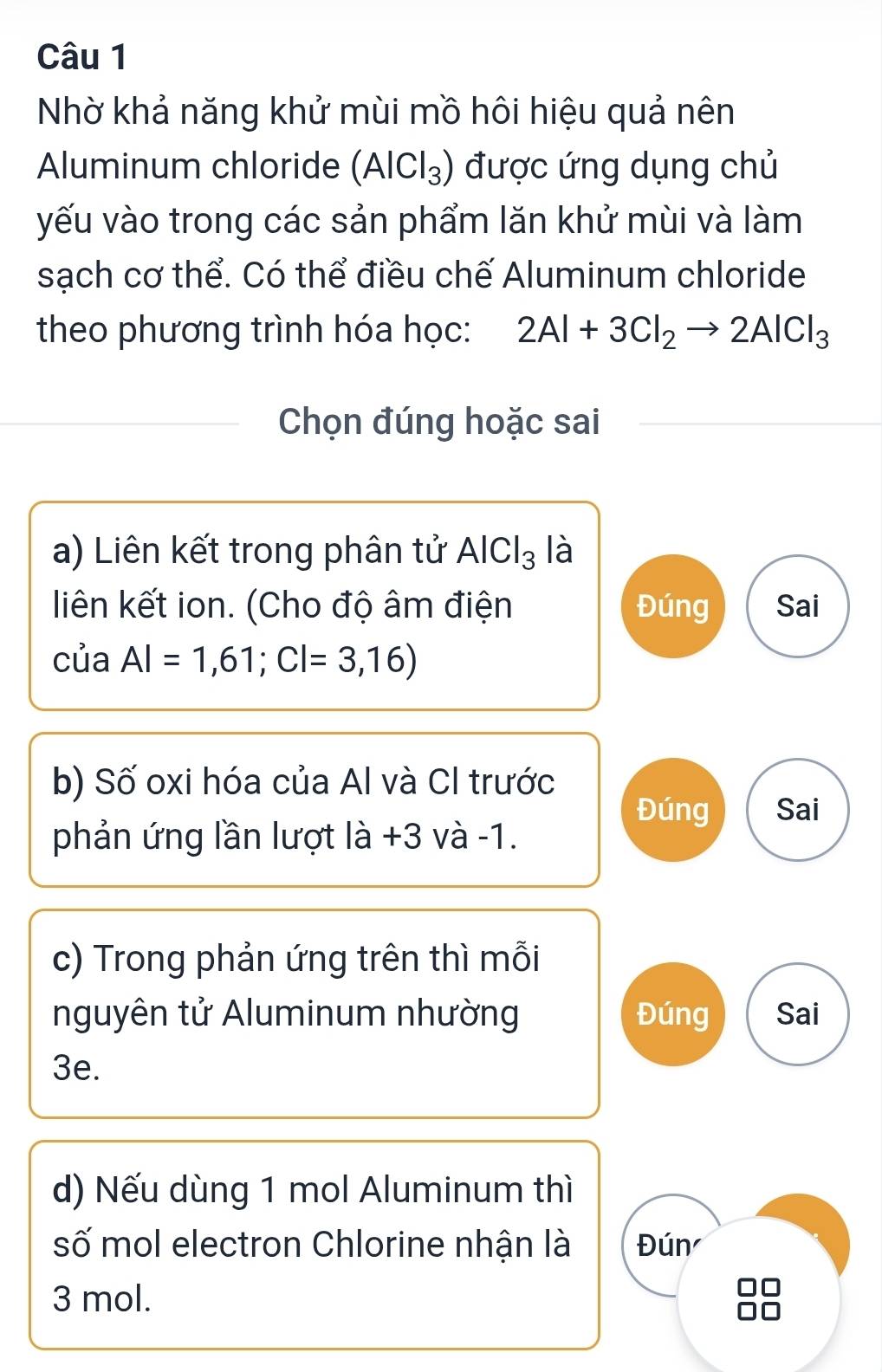 Nhờ khả năng khử mùi mồ hôi hiệu quả nên
Aluminum chloride (AlCl_3) được ứng dụng chủ
yếu vào trong các sản phẩm lăn khử mùi và làm
sạch cơ thể. Có thể điều chế Aluminum chloride
theo phương trình hóa học: 2Al+3Cl_2to 2AlCl_3
Chọn đúng hoặc sai
a) Liên kết trong phân tử AlCl_3 là
liên kết ion. (Cho độ âm điện Đúng Sai
của AI=1,61;CI=3,16)
b) Số oxi hóa của Al và CI trước
Đúng Sai
phản ứng lần lượt là +3 và -1.
c) Trong phản ứng trên thì mỗi
nguyên tử Aluminum nhường Đúng Sai
3e.
d) Nếu dùng 1 mol Aluminum thì
số mol electron Chlorine nhận là Đún
3 mol.