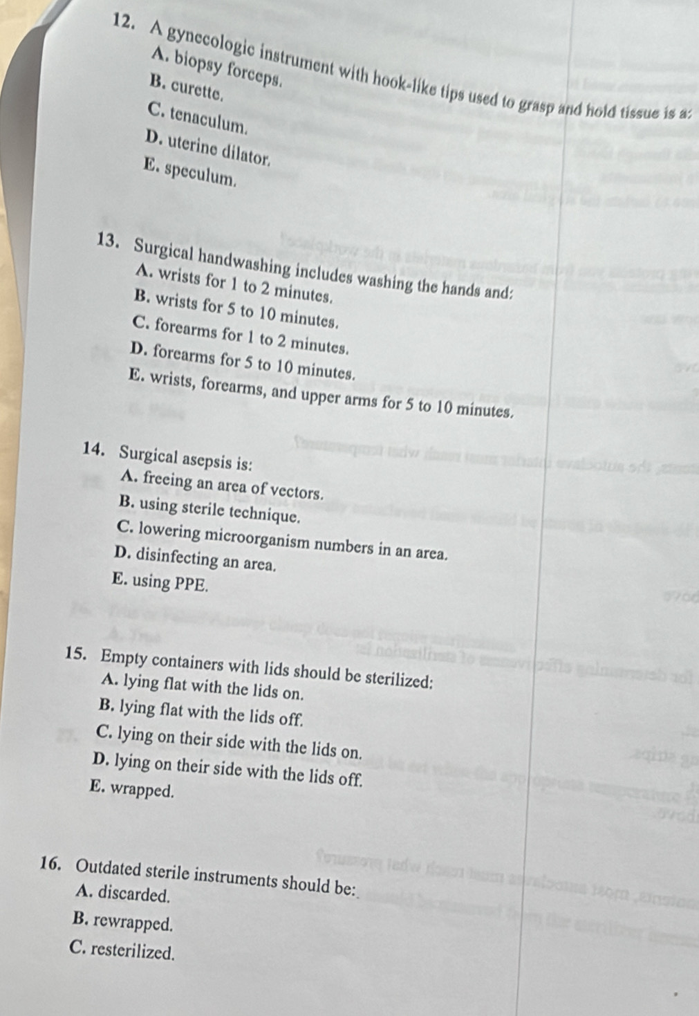 A. biopsy forceps.
12. A gynecologic instrument with hook-like tips used to grasp and hold tissue is a
B. curette.
C. tenaculum.
D. uterine dilator.
E. speculum.
13. Surgical handwashing includes washing the hands and:
A. wrists for 1 to 2 minutes.
B. wrists for 5 to 10 minutes.
C. forearms for 1 to 2 minutes.
D. forearms for 5 to 10 minutes.
E. wrists, forearms, and upper arms for 5 to 10 minutes.
14. Surgical asepsis is:
A. freeing an area of vectors.
B. using sterile technique.
C. lowering microorganism numbers in an area.
D. disinfecting an area.
E. using PPE.
15. Empty containers with lids should be sterilized:
A. lying flat with the lids on.
B. lying flat with the lids off.
C. lying on their side with the lids on.
D. lying on their side with the lids off.
E. wrapped.
16. Outdated sterile instruments should be:
A. discarded.
B. rewrapped.
C. resterilized.