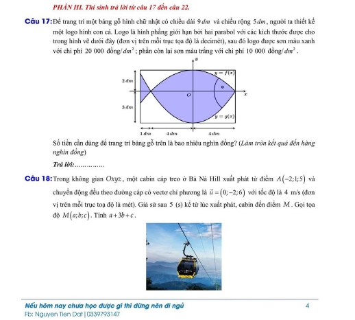 PHẢN III. Thí sinh trã lời từ câu 17 đến câu 22. 
Câu 17:Để trang trí một bảng gỗ hình chữ nhật có chiều dài 9 ơm và chiều rộng 5ơm, người ta thiết kế 
một logo hình con cá. Logo là hình phẳng giới hạn bởi hai parabol với các kích thước được cho 
trong hình về dưới đây (đơn vi trên mỗi trục tọa độ là decimét), sau đó logo được sơn màu xanh 
với chi phí 20000dong/dm^2; phần còn lại sơn màu trắng với chi phí 10000dong/dm^2. 
ν
y=f(x)
2 dm
。
0 r
3 dm
y=g(x)
1 afrm 4 alm 4 d 
Số tiền cần dùng đề trang trí băng gỗ trên là bao nhiêu nghin đồng? (Làm tròn kết quả đến hàng 
nghìn đồng) 
Trã lời:_ 
Câu 18:Trong không gian Oxyz, một cabin cáp treo ở Bà Nà Hill xuất phát từ điểm A(-2;1;5) và 
chuyển động đều theo đường cáp có vectơ chỉ phương là vector u=(0;-2;6) với tốc độ là 4 m/s (đơn 
vị trên mỗi trục toạ độ là mét). Giả sử sau 5 (s) kể từ lúc xuất phát, cabin đến điểm M. Gọi tọa 
độ M(a;b;c) , Tinh a+3b+c. 
Nếu hôm nay chưa học được gì thì đừng nên đi ngủ 4 
Fb: Nguyen Tien Dat | 0339793147