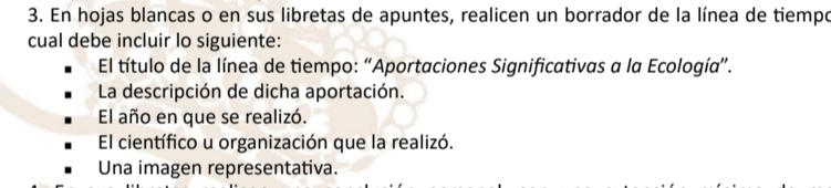 En hojas blancas o en sus libretas de apuntes, realicen un borrador de la línea de tiempo 
cual debe incluir lo siguiente: 
El título de la línea de tiempo: “Aportaciones Significativas a la Ecología”. 
La descripción de dicha aportación. 
El año en que se realizó. 
El científico u organización que la realizó. 
Una imagen representativa.