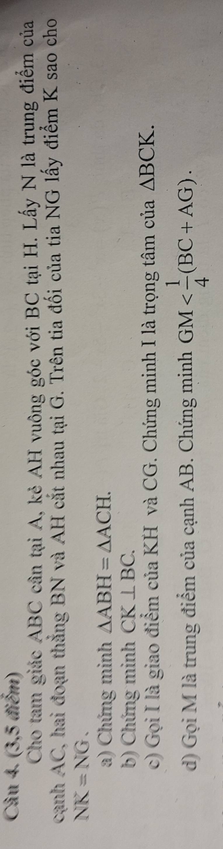 (3,5 điểm) 
Cho tam giác ABC cân tại A, kẻ AH vuông góc với BC tại H. Lấy N là trung điểm của 
cạnh AC, hai đoạn thắng BN và AH cắt nhau tại G. Trên tia đối của tia NG lấy điểm K sao cho
NK=NG. 
a) Chứng minh △ ABH=△ ACH. 
b) Chứng minh CK⊥ BC. 
c) Gọi I là giao điểm của KH và CG. Chứng minh I là trọng tâm của △ BCK. 
d) Gọi M là trung điểm của cạnh AB. Chứng minh GM .