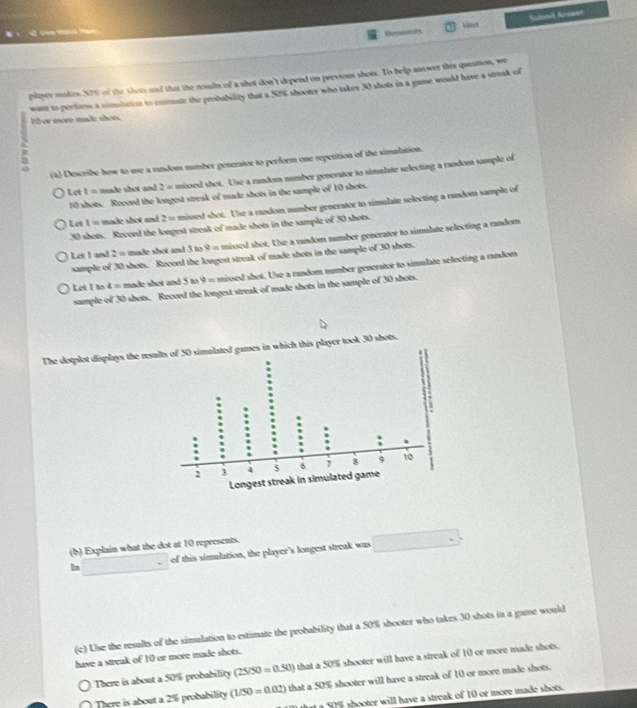 Cáng tnhik a 
Resences Vst Suil Anwer 
player makes 50% of the shots and that the results of a shot don't depend on previous shots. To help answer this question, we 
want to perform a simmiation to estimate the probability that a 50% shooter who takes 30 shots in a game would have a streak of 
V0 or more made shoes. 
; 
(a) Describe how to use a random number generator to perform one repetition of the simulation. 
Let t= tmade shot and 2 = missed shot. Use a random number generator to simulate selecting a random sample of
10 shots. Record the longest streak of made shots in the sample of 10 shots. 
Let l= made shot and 2= o missed shot. Use a random number generator to simulate selecting a random sample of
30 shots. Record the longest streak of made shots in the sample of 30 shots. 
Let I and 2= made shot and 3 to 9 = missed shot. Use a random number generator to simulate selecting a random 
sample of 30 shots. Record the longest streak of made shots in the sample of 30 shots. 
Let I to 4= made shot and 5 to 9 = missed shot. Use a random number generator to simulate selecting a random 
sample of 30 shots. Record the longest streak of made shots in the sample of 30 shots. 
The dotplot displays the results of 50 simulated games in which this player took 30 shots. 
(b) Explain what the dot at 10 represents. 
In □ = of this simulation, the player's longest streak was □
(c) Use the results of the simulation to estimate the probability that a 50% shooter who takes 30 shots in a game would 
have a streak of 10 or more made shots. 
There is about a 50% probability (25/50=0.50) that a 50% shooter will have a streak of 10 or more made shots. 
There is about a 2% probability (1/50=0.02) that a 50% shooter will have a streak of 10 or more made shots. 
l t a 50% shooter will have a streak of 10 or more made shots.