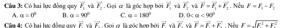 Có hai lực đồng quy vector F_1 và vector F_2. Gọi α là góc hợp bởi vector F_1 và vector F_2 và vector F=vector F_1+vector F_2. Nếu F=F_1-F_2
A. alpha =0^0 B. alpha =90° C. alpha =180° D. 0 <90°
Câu 4: Có hai lưc đồng quv vector F_1 và vector F_F_2. Goi α là góc hợp bởi vector F. và vector F_2 và vector F=vector F+vector F. Nếu F=sqrt F^2+F_2^2