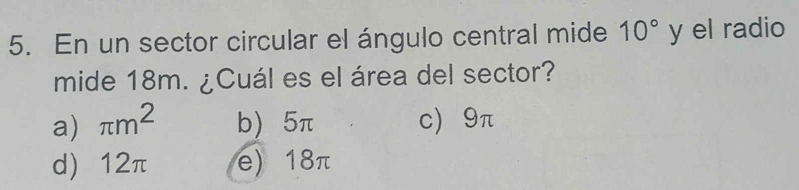 En un sector circular el ángulo central mide 10° y el radio
mide 18m. ¿Cuál es el área del sector?
a) π m^2 b) 5π c) 9π
d) 12π e) 18π