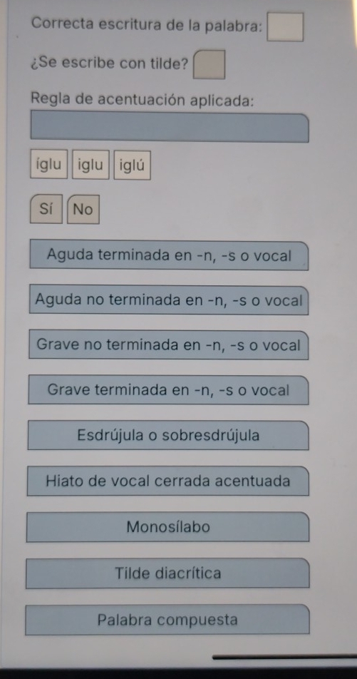 Correcta escritura de la palabra:
¿Se escribe con tilde?
* Regla de acentuación aplicada:
íglu iglu iglú
Sí No
Aguda terminada en -n, -s o vocal
Aguda no terminada en -n, -s o vocal
Grave no terminada en -n, -s o vocal
Grave terminada en -n, -s o vocal
Esdrújula o sobresdrújula
Hiato de vocal cerrada acentuada
Monosílabo
Tilde diacrítica
Palabra compuesta