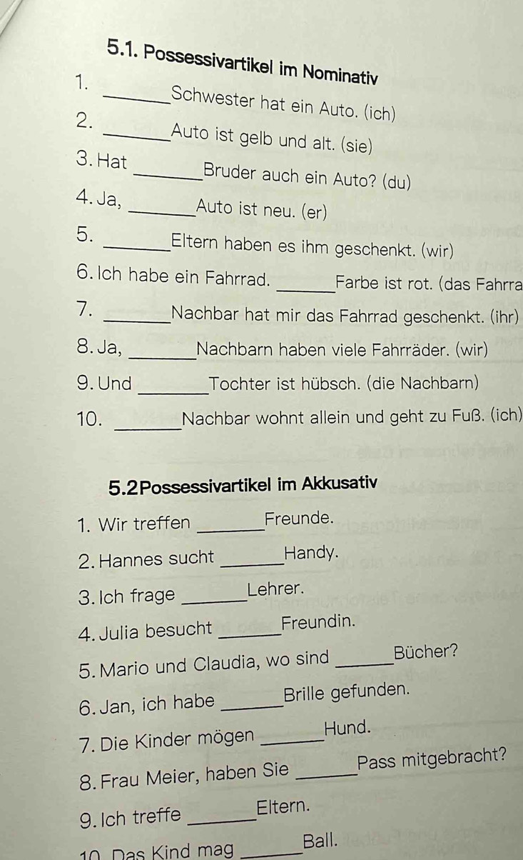 Possessivartikel im Nominativ 
1. 
_Schwester hat ein Auto. (ich) 
2. 
_Auto ist gelb und alt. (sie) 
3. Hat _Bruder auch ein Auto? (du) 
4. Ja, _Auto ist neu. (er) 
5. 
_Eltern haben es ihm geschenkt. (wir) 
6. Ich habe ein Fahrrad. _Farbe ist rot. (das Fahrra 
7. 
_Nachbar hat mir das Fahrrad geschenkt. (ihr) 
8. Ja, _Nachbarn haben viele Fahrräder. (wir) 
_ 
9. Und Tochter ist hübsch. (die Nachbarn) 
10. _Nachbar wohnt allein und geht zu Fuß. (ich) 
5.2Possessivartikel im Akkusativ 
1. Wir treffen _Freunde. 
2. Hannes sucht _Handy. 
3.Ich frage _Lehrer. 
4. Julia besucht _Freundin. 
5. Mario und Claudia, wo sind _Bücher? 
6. Jan, ich habe _Brille gefunden. 
7. Die Kinder mögen _Hund. 
8. Frau Meier, haben Sie _Pass mitgebracht? 
9. Ich treffe _Eltern. 
10 Das Kind mag _Ball.