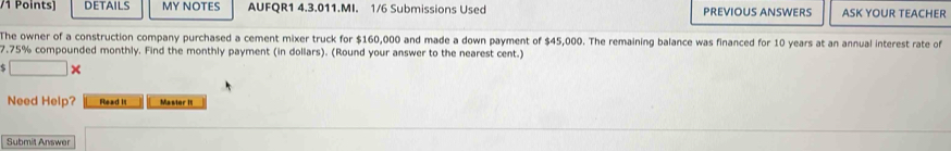 oints) DETAILS MY NOTES AUFQR1 4.3.011.MI. 1/6 Submissions Used PREVIOUS ANSWERS ASK YOUR TEACHER 
The owner of a construction company purchased a cement mixer truck for $160,000 and made a down payment of $45,000. The remaining balance was financed for 10 years at an annual interest rate of
7.75% compounded monthly. Find the monthly payment (in dollars). (Round your answer to the nearest cent.) 
s □ X 
Need Help? Read It Master it 
Submit Answe