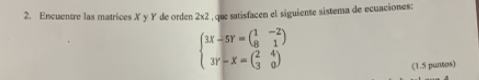 Encuentre las matrices X y Y de orden 2* 2 , que satisfacen el siguiente sistema de ecuaciones:
beginarrayl 3x-5Y=beginpmatrix 1&-2 8&1endpmatrix  3Y-X=beginpmatrix 2&4 30endarray )endarray.
(1.5 puntos)