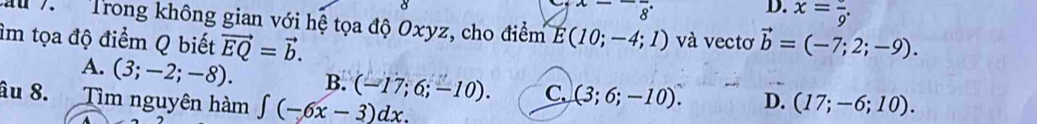 beginarrayr x--frac 8 endarray
D. x=frac 9. 
M 7 Trong không gian với hệ tọa độ Oxyz, cho điểm E(10;-4;1) và vectơ
âm tọa độ điểm Q biết vector EQ=vector b. vector b=(-7;2;-9).
A. (3;-2;-8). B. (-17;6;-10). C. (3;6;-10). D.
âu 8. Tìm nguyên hàm ∈t (-6x-3)dx. (17;-6;10).