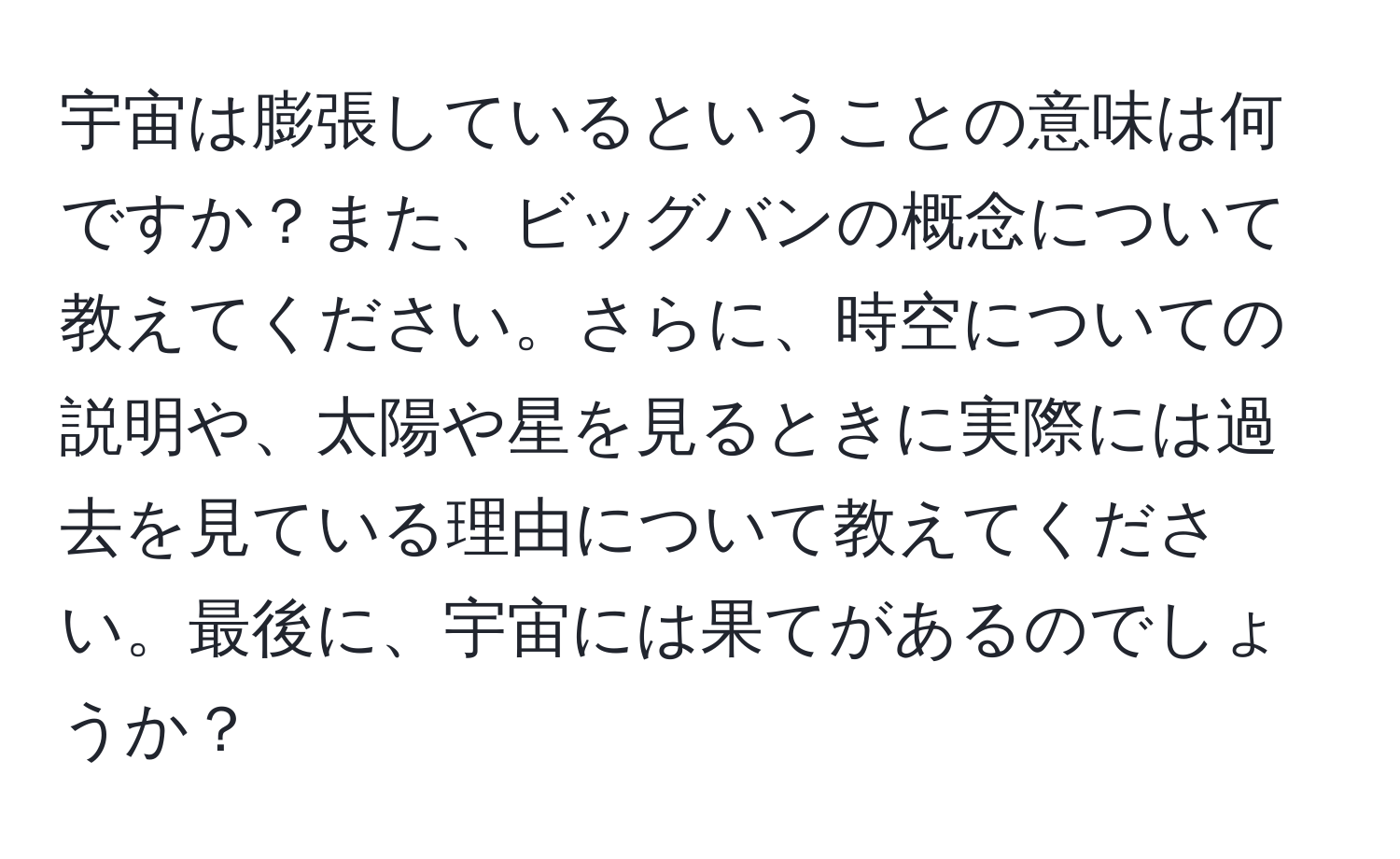 宇宙は膨張しているということの意味は何ですか？また、ビッグバンの概念について教えてください。さらに、時空についての説明や、太陽や星を見るときに実際には過去を見ている理由について教えてください。最後に、宇宙には果てがあるのでしょうか？