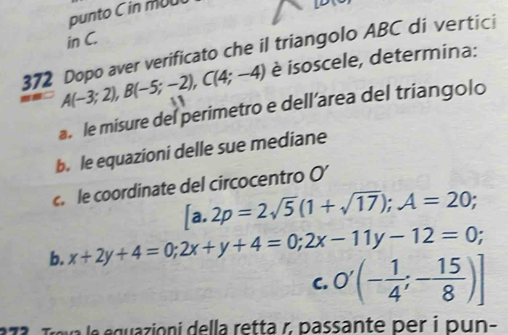 punto C in mu
in C.
372 Dopo aver verificato che il triangolo ABC di vertici
A(-3;2), B(-5;-2), C(4;-4) è isoscele, determina:
a. le misure del perimetro e dell’area del triangolo
b. le equazioni delle sue mediane
c le coordinate del circocentro O’
[a.2p=2sqrt(5)(1+sqrt(17)); A=20;
b. x+2y+4=0; 2x+y+4=0; 2x-11y-12=0;
C. O'(- 1/4 ;- 15/8 )]
e e guazioni della retta r, passante per i pun-