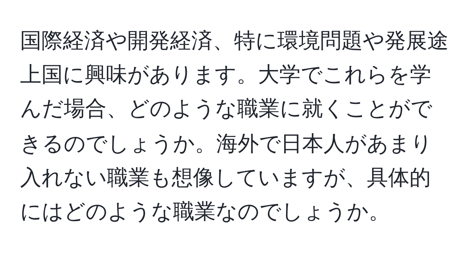 国際経済や開発経済、特に環境問題や発展途上国に興味があります。大学でこれらを学んだ場合、どのような職業に就くことができるのでしょうか。海外で日本人があまり入れない職業も想像していますが、具体的にはどのような職業なのでしょうか。