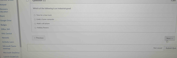 Queston 11
learpod
Which of the following is an industrial good:
Discovery ducation
Zearn Tires for a tow truck
Google Drive Emily's home computer
Badges Matt's cell phone
Office 365 Holiday flowers
VHL Central
Newsela * Previous Next +
Actively Learn
meetings Microsoft Teams
Not saved Submit Quiz
Microsoft OneDrive
Launch GradeCam