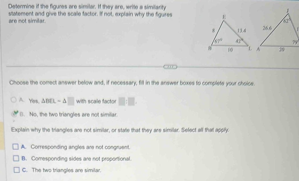 Determine if the figures are similar. If they are, write a similarity
statement and give the scale factor. If not, explain why the figures
are not similar. 
Choose the correct answer below and, if necessary, fill in the answer boxes to complete your choice.
A. Yes, △ BELsim △ □ N ith scale factor □ :□ ,
B. No, the two triangles are not similar.
Explain why the triangles are not similar, or state that they are similar. Select all that apply.
A. Corresponding angles are not congruent.
B. Corresponding sides are not proportional.
C. The two triangles are similar.